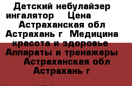 Детский небулайзер (ингалятор) › Цена ­ 5 090 - Астраханская обл., Астрахань г. Медицина, красота и здоровье » Аппараты и тренажеры   . Астраханская обл.,Астрахань г.